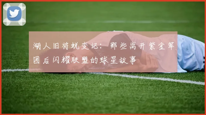 湖人旧将蜕变记：那些离开紫金军团后闪耀联盟的球星故事