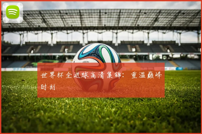 世界杯全进球高清集锦：重温巅峰时刻