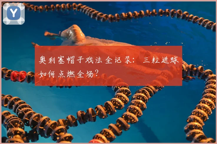 奥利塞帽子戏法全记录：三粒进球如何点燃全场？