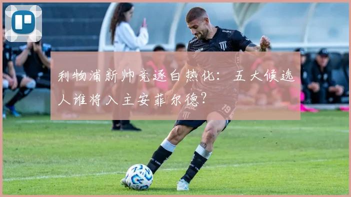 利物浦新帅竞逐白热化:五大候选人谁将入主安菲尔德?