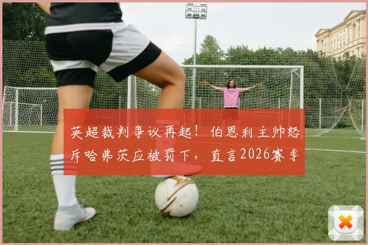 英超裁判争议再起！伯恩利主帅怒斥哈弗茨应被罚下，直言2026赛季屡遭不公判罚
