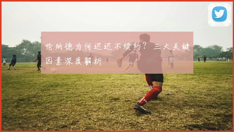 伦纳德为何迟迟不续约？三大关键因素深度解析