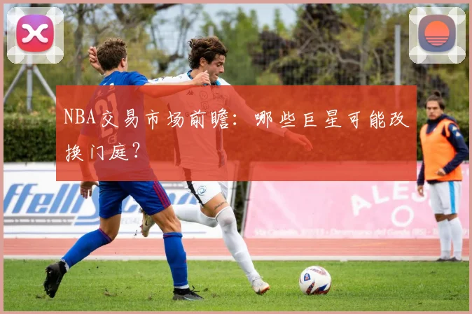 NBA交易市场前瞻：哪些巨星可能改换门庭？
