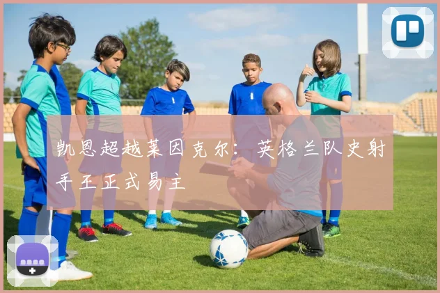 凯恩超越莱因克尔：英格兰队史射手王正式易主