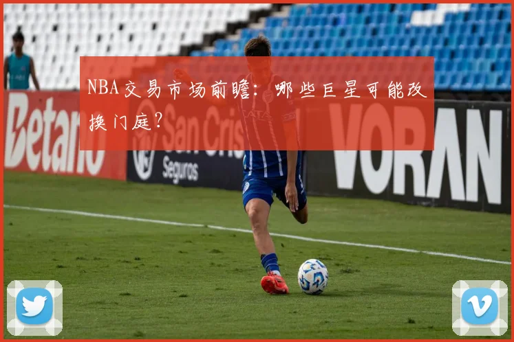 NBA交易市场前瞻：哪些巨星可能改换门庭？
