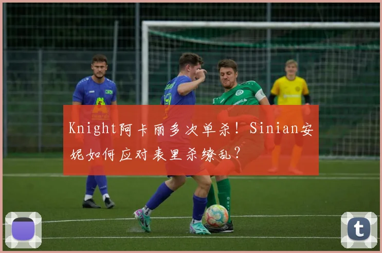 Knight阿卡丽多次单杀！Sinian安妮如何应对表里杀缭乱？