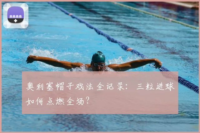 奥利塞帽子戏法全记录:三粒进球如何点燃全场?