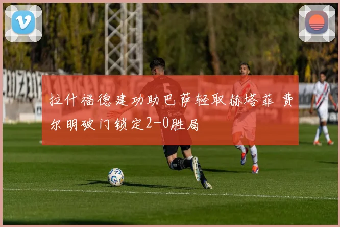 拉什福德建功助巴萨轻取赫塔菲 费尔明破门锁定2-0胜局