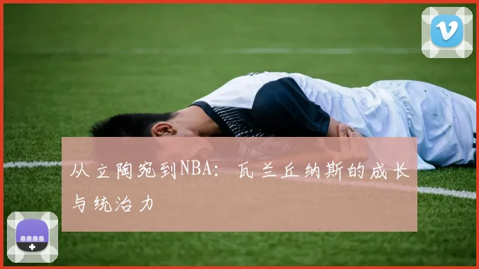 从立陶宛到NBA：瓦兰丘纳斯的成长与统治力