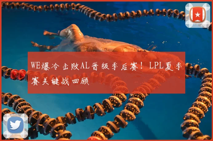 WE爆冷击败AL晋级季后赛！LPL夏季赛关键战回顾