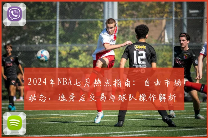 2024年NBA七月热点指南:自由市场动态、选秀后交易与球队操作解析