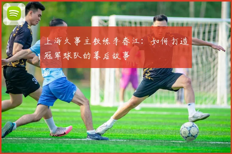 上海久事主教练李春江:如何打造冠军球队的幕后故事