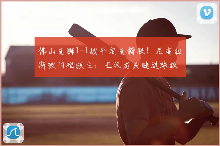 佛山南狮1-1战平定南赣联！尼高拉斯破门难救主，王汉龙关键进球扳平比分