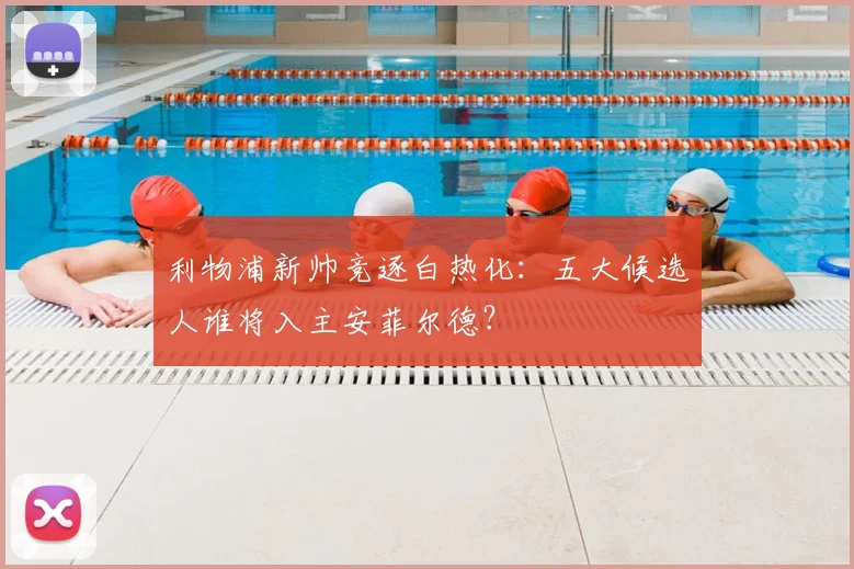 利物浦新帅竞逐白热化：五大候选人谁将入主安菲尔德？