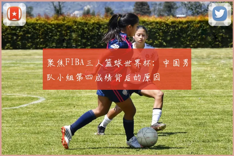 聚焦FIBA三人篮球世界杯：中国男队小组第四成绩背后的原因