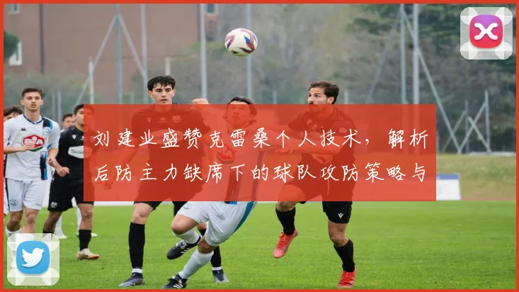 刘建业盛赞克雷桑个人技术，解析后防主力缺席下的球队攻防策略与调整方案