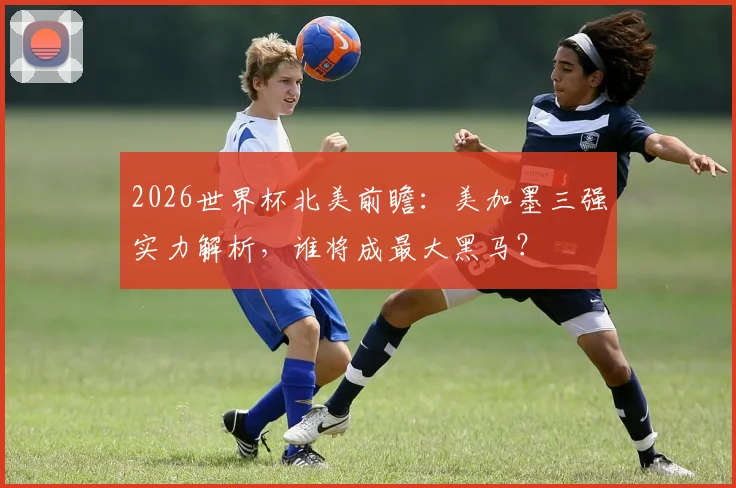 2026世界杯北美前瞻：美加墨三强实力解析，谁将成最大黑马？