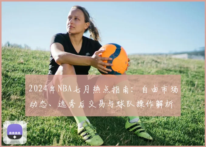 2024年NBA七月热点指南：自由市场动态、选秀后交易与球队操作解析