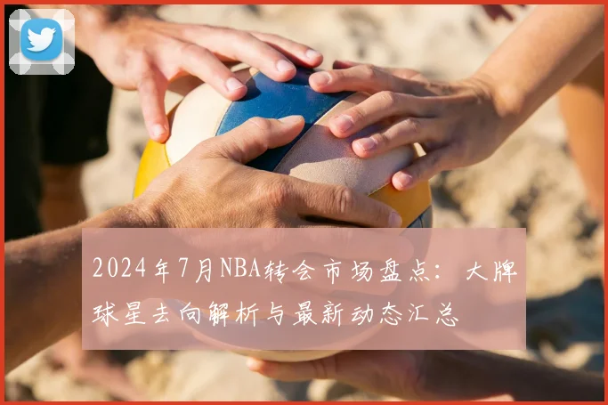 2024年7月NBA转会市场盘点：大牌球星去向解析与最新动态汇总