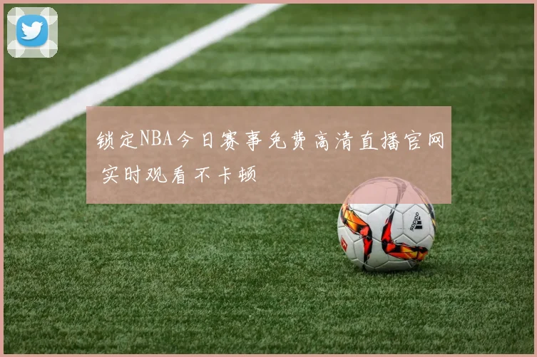 锁定NBA今日赛事免费高清直播官网 实时观看不卡顿